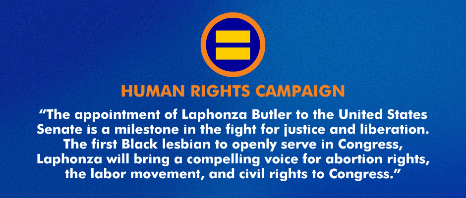 “The appointment of Laphonza Butler to the United States Senate is a milestone in the fight for justice and liberation. The first Black lesbian to openly serve in Congress, Laphonza will bring a compelling voice for abortion rights, the labor movement, and civil rights to Congress.” 