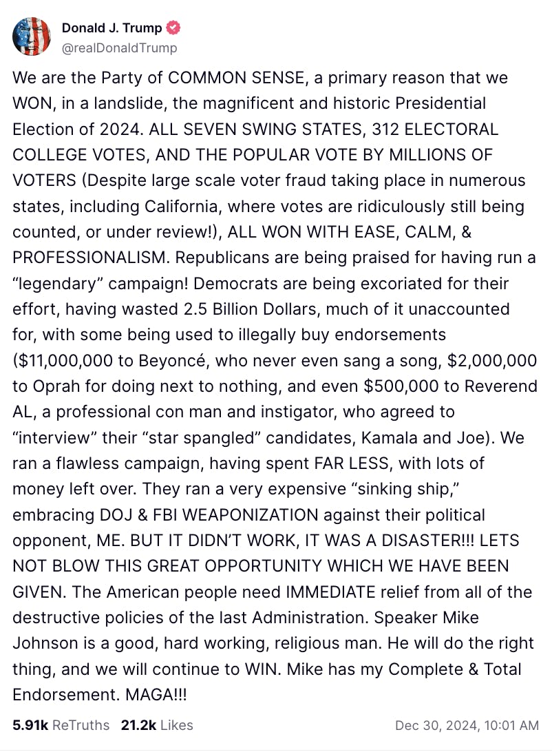 Truth Social screenshot Donald J. Trump @realDonaldTrump: We are the Party of COMMON SENSE, a primary reason that we WON, in a landslide, the magnificent and historic Presidential Election of 2024. ALL SEVEN SWING STATES, 312 ELECTORAL COLLEGE VOTES, AND THE POPULAR VOTE BY MILLIONS OF VOTERS (Despite large scale voter fraud taking place in numerous states, including California, where votes are ridiculously still being counted, or under review!), ALL WON WITH EASE, CALM, & PROFESSIONALISM. Republicans are being praised for having run a “legendary” campaign! Democrats are being excoriated for their effort, having wasted 2.5 Billion Dollars, much of it unaccounted for, with some being used to illegally buy endorsements ($11,000,000 to Beyoncé, who never even sang a song, $2,000,000 to Oprah for doing next to nothing, and even $500,000 to Reverend AL, a professional con man and instigator, who agreed to “interview” their “star spangled” candidates, Kamala and Joe). We ran a flawless campaign, having spent FAR LESS, with lots of money left over. They ran a very expensive “sinking ship,” embracing DOJ & FBI WEAPONIZATION against their political opponent, ME. BUT IT DIDN’T WORK, IT WAS A DISASTER!!! LETS NOT BLOW THIS GREAT OPPORTUNITY WHICH WE HAVE BEEN GIVEN. The American people need IMMEDIATE relief from all of the destructive policies of t